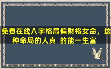 免费在线八字格局偏财格女命，这种命局的人真  的能一生富  贵吗